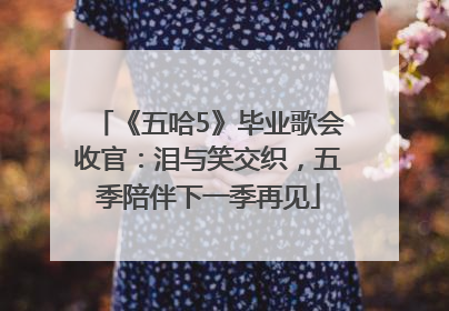 《五哈5》毕业歌会收官：泪与笑交织，五季陪伴下一季再见