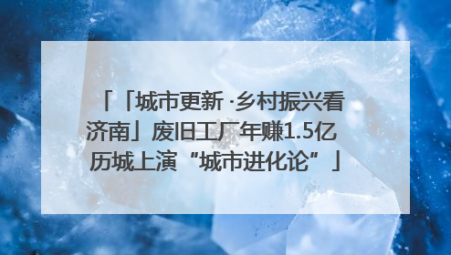 「城市更新 ·乡村振兴看济南」废旧工厂年赚1.5亿 历城上演“城市进化论”