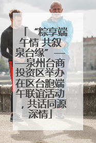 “粽享端午情 共叙泉台缘”——泉州台商投资区举办在区台胞端午联谊活动，共话同源深情