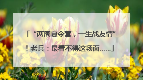 “两周夏令营，一生战友情”！老兵：最看不得这场面……