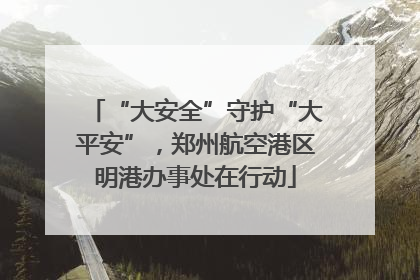 “大安全”守护“大平安”，郑州航空港区明港办事处在行动