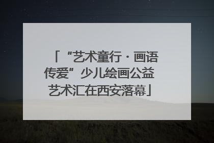 “艺术童行・画语传爱”少儿绘画公益艺术汇在西安落幕