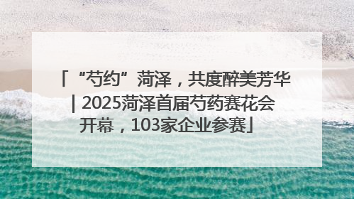 “芍约”菏泽，共度醉美芳华｜2025菏泽首届芍药赛花会开幕，103家企业参赛