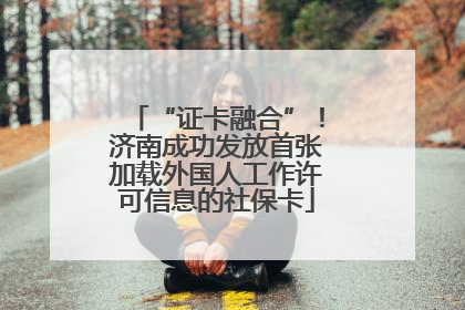 “证卡融合”！济南成功发放首张加载外国人工作许可信息的社保卡
