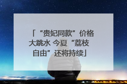 “贵妃同款”价格大跳水 今夏“荔枝自由”还将持续