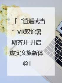 “逍遥武当”VR双馆暑期齐开 开启虚实文旅新体验
