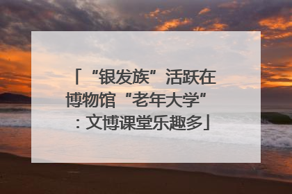 “银发族”活跃在博物馆“老年大学”：文博课堂乐趣多
