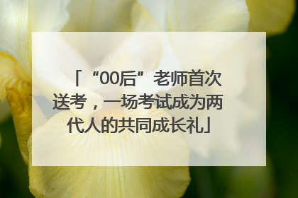 “00后”老师首次送考，一场考试成为两代人的共同成长礼