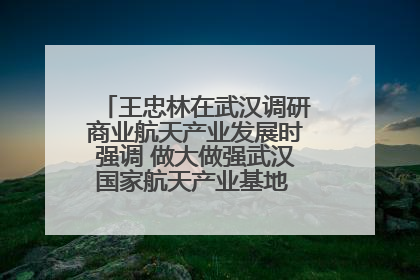 王忠林在武汉调研商业航天产业发展时强调 做大做强武汉国家航天产业基地 打造具有全国影响力的“中国星谷”
