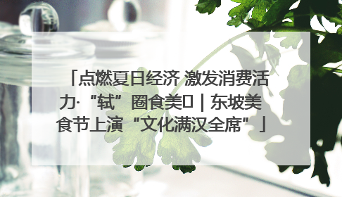 点燃夏日经济 激发消费活力·“轼”圈食美⑪｜东坡美食节上演“文化满汉全席”