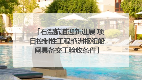 石澧航道迎新进展 项目控制性工程艳洲枢纽船闸具备交工验收条件