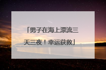 男子在海上漂流三天三夜！幸运获救