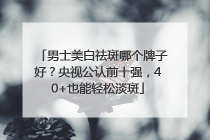 男士美白祛斑哪个牌子好？央视公认前十强，40+也能轻松淡斑