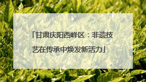 甘肃庆阳西峰区：非遗技艺在传承中焕发新活力