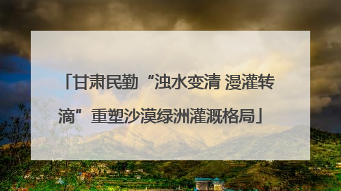 甘肃民勤“浊水变清 漫灌转滴”重塑沙漠绿洲灌溉格局