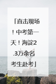 直击现场！中考第一天！海淀2.3万余名考生赴考