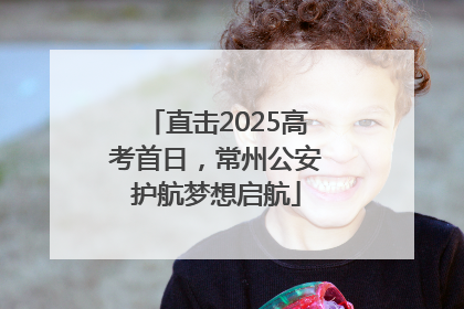 直击2025高考首日，常州公安护航梦想启航