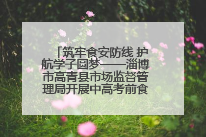 筑牢食安防线 护航学子圆梦——淄博市高青县市场监督管理局开展中高考前食品安全专项检查