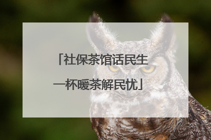 社保茶馆话民生 一杯暖茶解民忧