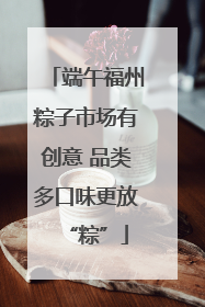 端午福州粽子市场有创意 品类多口味更放“粽”