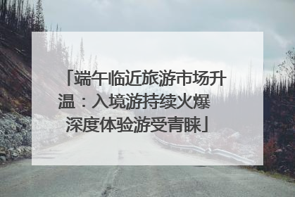 端午临近旅游市场升温：入境游持续火爆 深度体验游受青睐