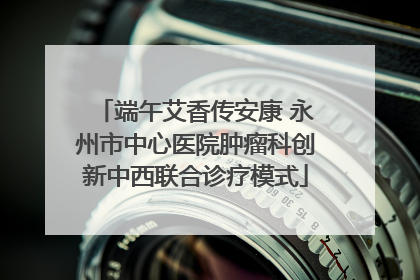 端午艾香传安康 永州市中心医院肿瘤科创新中西联合诊疗模式