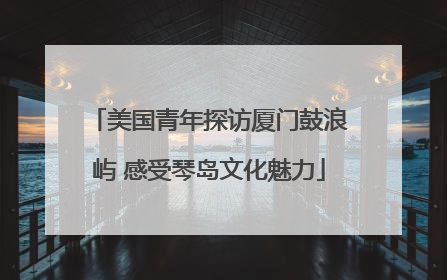 美国青年探访厦门鼓浪屿 感受琴岛文化魅力