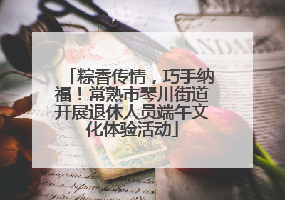 粽香传情，巧手纳福！常熟市琴川街道开展退休人员端午文化体验活动