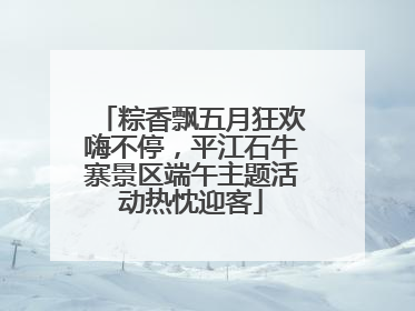 粽香飘五月狂欢嗨不停，平江石牛寨景区端午主题活动热忱迎客