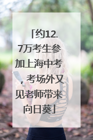 约12.7万考生参加上海中考，考场外又见老师带来向日葵