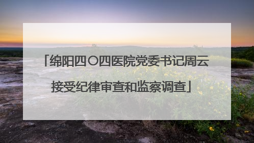 绵阳四〇四医院党委书记周云 接受纪律审查和监察调查