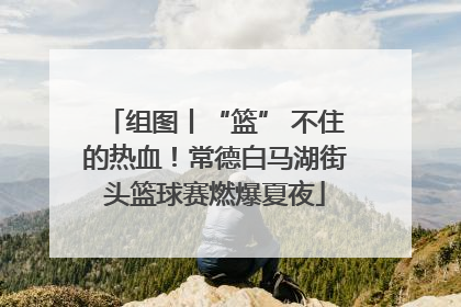 组图丨“篮” 不住的热血！常德白马湖街头篮球赛燃爆夏夜