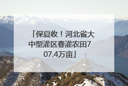 保夏收！河北省大中型灌区春灌农田707.4万亩