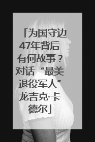 为国守边47年背后有何故事？对话“最美退役军人”龙吉克·卡德尔