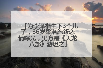 为李泽楷生下3个儿子，36岁梁洛施新恋情曝光，男方是《天龙八部》游坦之