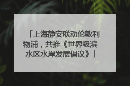 上海静安联动伦敦利物浦，共推《世界级滨水区水岸发展倡议》
