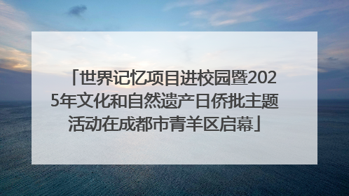 世界记忆项目进校园暨2025年文化和自然遗产日侨批主题活动在成都市青羊区启幕