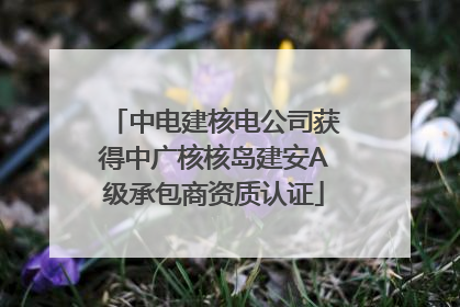 中电建核电公司获得中广核核岛建安A级承包商资质认证