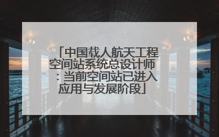 中国载人航天工程空间站系统总设计师：当前空间站已进入应用与发展阶段