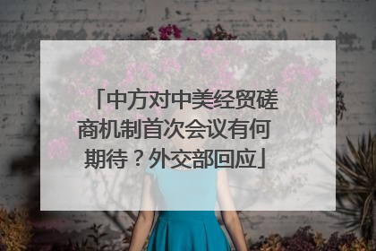 中方对中美经贸磋商机制首次会议有何期待？外交部回应