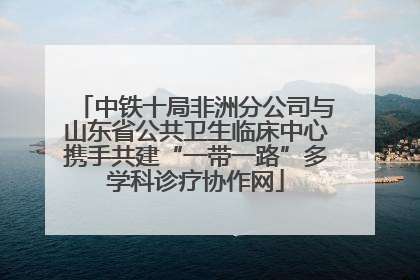 中铁十局非洲分公司与山东省公共卫生临床中心携手共建“一带一路”多学科诊疗协作网