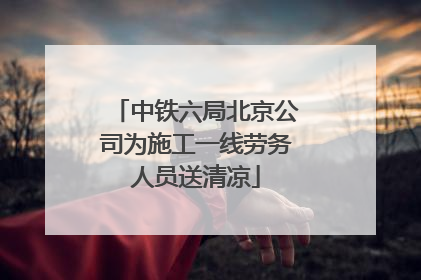 中铁六局北京公司为施工一线劳务人员送清凉