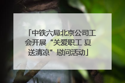中铁六局北京公司工会开展“关爱职工 夏送清凉”慰问活动