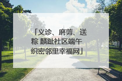 义诊、磨剪、送粽 麟趾社区端午织密邻里幸福网