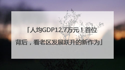 人均GDP12.7万元！首位背后，看老区发展跃升的新作为