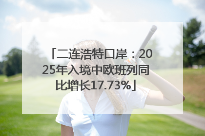 二连浩特口岸：2025年入境中欧班列同比增长17.73%