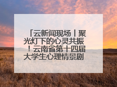 云新闻现场丨聚光灯下的心灵共振！云南省第十四届大学生心理情景剧决赛燃情开演