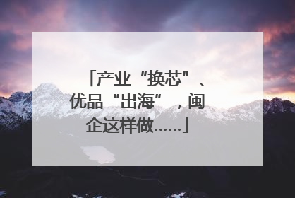 产业“换芯”、优品“出海”，闽企这样做……
