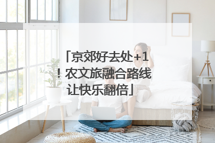 京郊好去处+1！农文旅融合路线让快乐翻倍