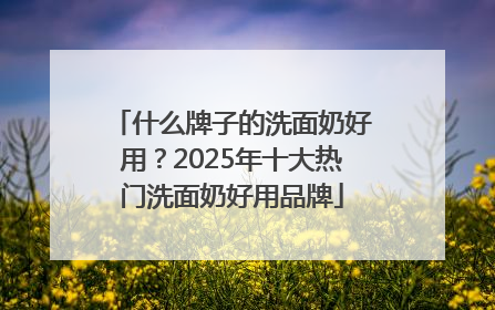 什么牌子的洗面奶好用？2025年十大热门洗面奶好用品牌